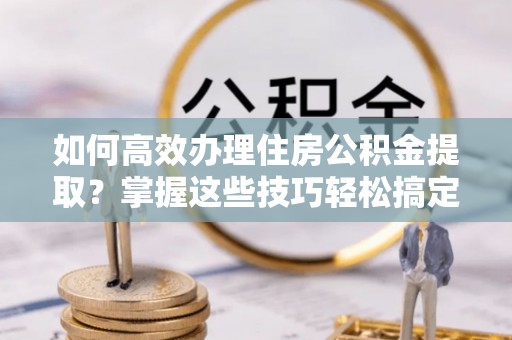 启东如何高效办理住房公积金提取？掌握这些技巧轻松搞定