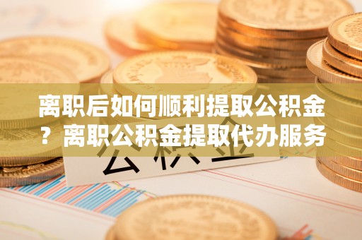 启东离职后如何顺利提取公积金？离职公积金提取代办服务帮你搞定！