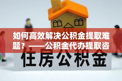启东如何高效解决公积金提取难题？——公积金代办提取咨询服务全解析
