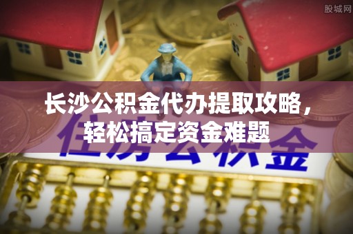 启东长沙公积金代办提取攻略，轻松搞定资金难题