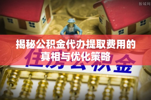 启东揭秘公积金代办提取费用的真相与优化策略