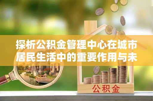 启东探析公积金管理中心在城市居民生活中的重要作用与未来发展趋势