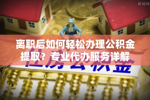 启东离职后如何轻松办理公积金提取？专业代办服务详解