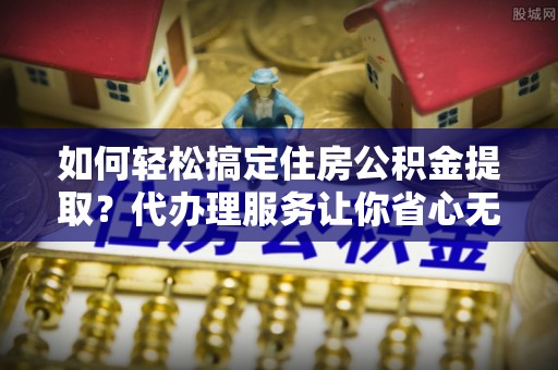 启东如何轻松搞定住房公积金提取？代办理服务让你省心无忧