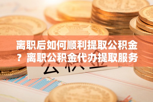 启东离职后如何顺利提取公积金？离职公积金代办提取服务助力无忧办理