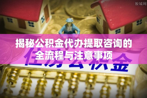 启东揭秘公积金代办提取咨询的全流程与注意事项