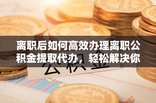 启东离职后如何高效办理离职公积金提取代办，轻松解决你的后顾之忧
