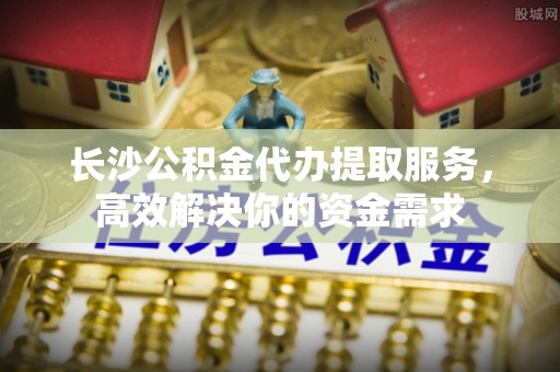 启东长沙公积金代办提取服务，高效解决你的资金需求